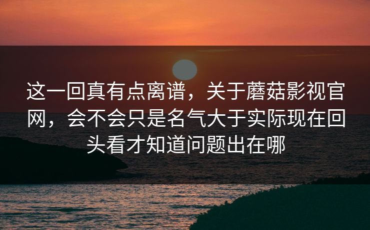 这一回真有点离谱，关于蘑菇影视官网，会不会只是名气大于实际现在回头看才知道问题出在哪
