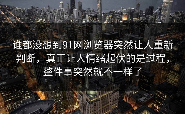 谁都没想到91网浏览器突然让人重新判断，真正让人情绪起伏的是过程，整件事突然就不一样了