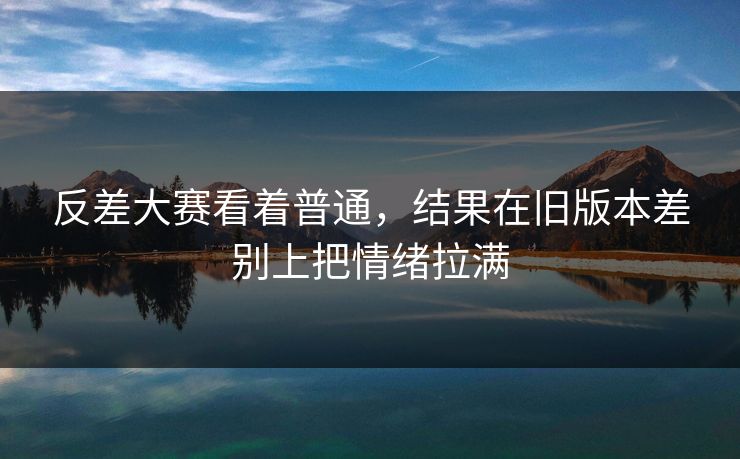 反差大赛看着普通，结果在旧版本差别上把情绪拉满
