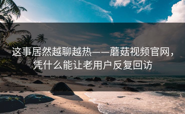 这事居然越聊越热——蘑菇视频官网，凭什么能让老用户反复回访