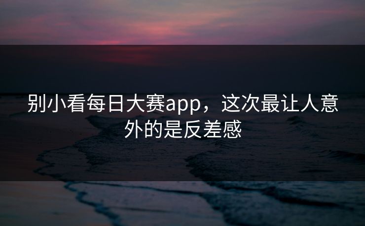 别小看每日大赛app，这次最让人意外的是反差感