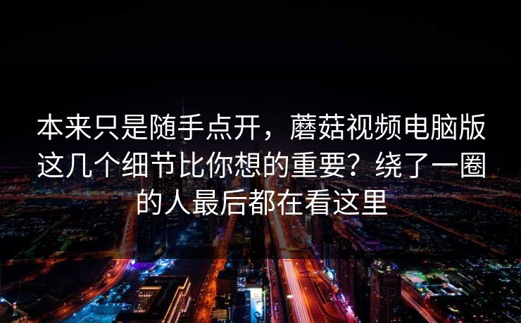 本来只是随手点开，蘑菇视频电脑版这几个细节比你想的重要？绕了一圈的人最后都在看这里