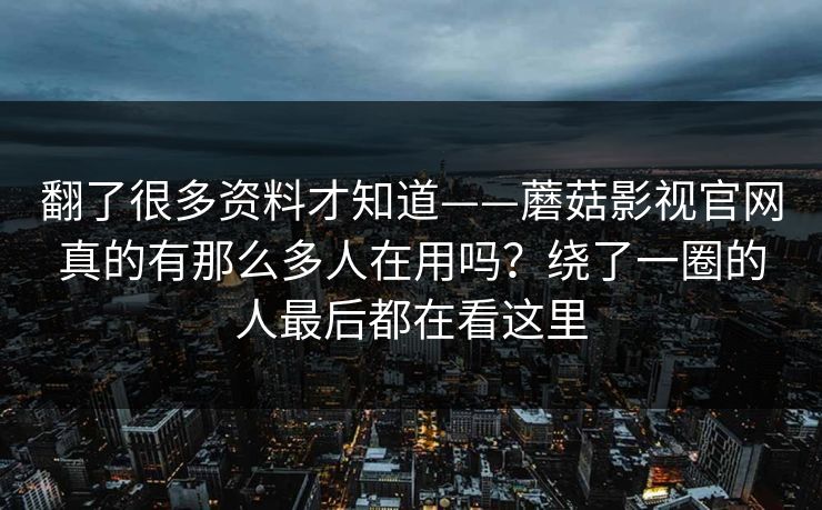 翻了很多资料才知道——蘑菇影视官网真的有那么多人在用吗？绕了一圈的人最后都在看这里