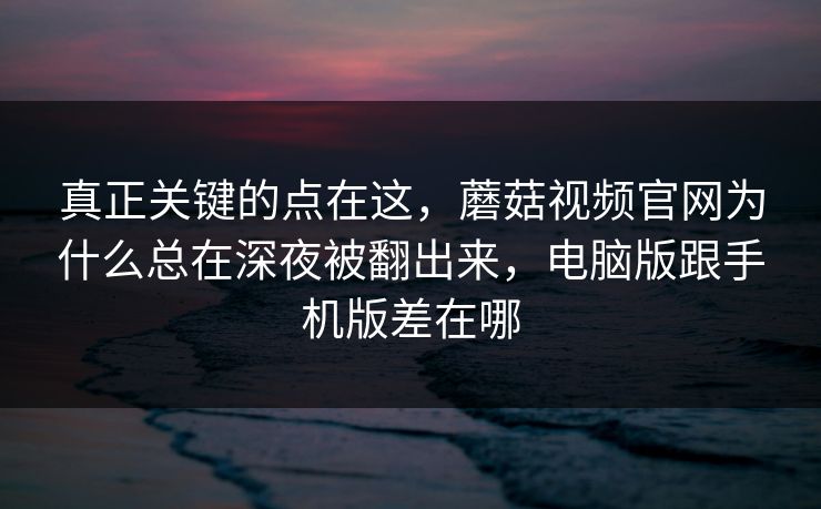 真正关键的点在这，蘑菇视频官网为什么总在深夜被翻出来，电脑版跟手机版差在哪