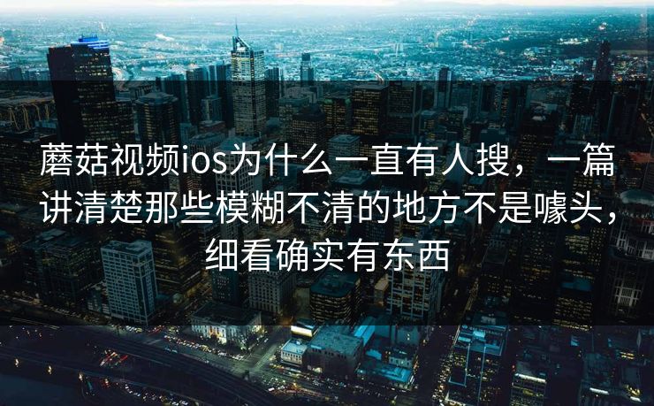 蘑菇视频ios为什么一直有人搜，一篇讲清楚那些模糊不清的地方不是噱头，细看确实有东西