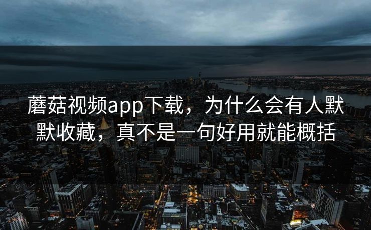 蘑菇视频app下载，为什么会有人默默收藏，真不是一句好用就能概括