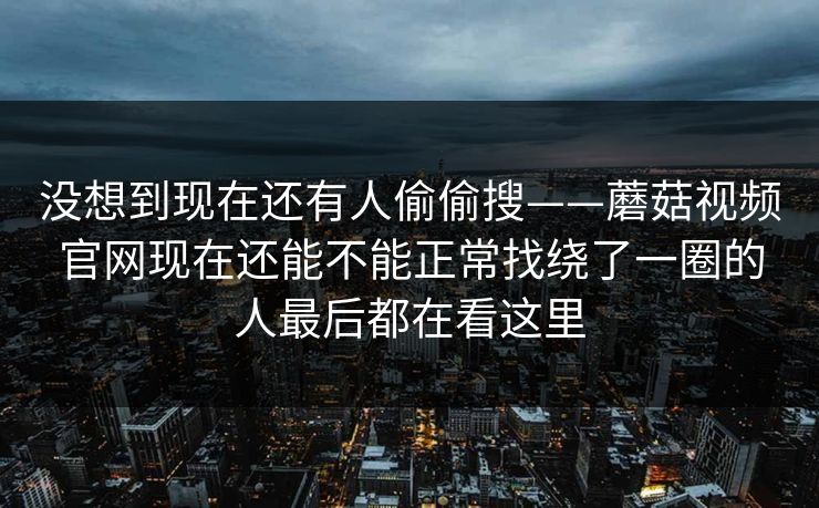 没想到现在还有人偷偷搜——蘑菇视频官网现在还能不能正常找绕了一圈的人最后都在看这里
