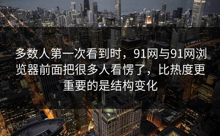 多数人第一次看到时，91网与91网浏览器前面把很多人看愣了，比热度更重要的是结构变化