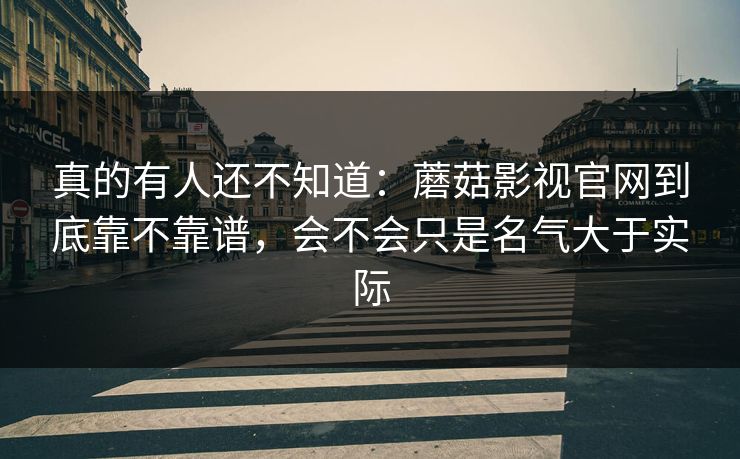 真的有人还不知道：蘑菇影视官网到底靠不靠谱，会不会只是名气大于实际