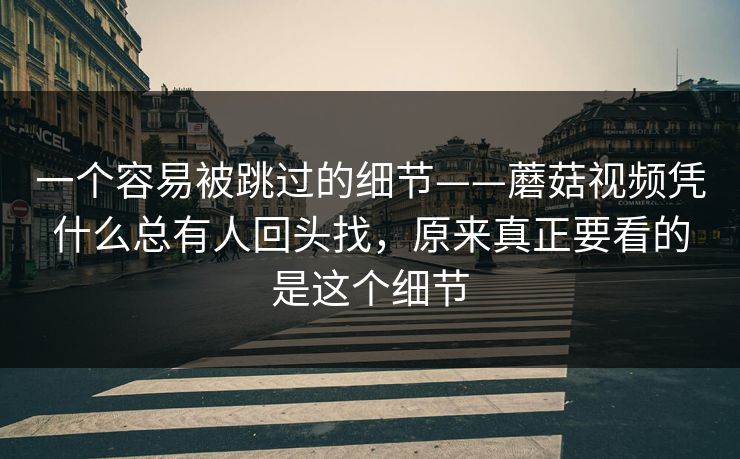 一个容易被跳过的细节——蘑菇视频凭什么总有人回头找，原来真正要看的是这个细节