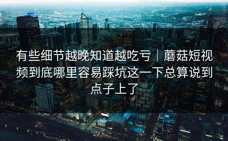 有些细节越晚知道越吃亏｜蘑菇短视频到底哪里容易踩坑这一下总算说到点子上了