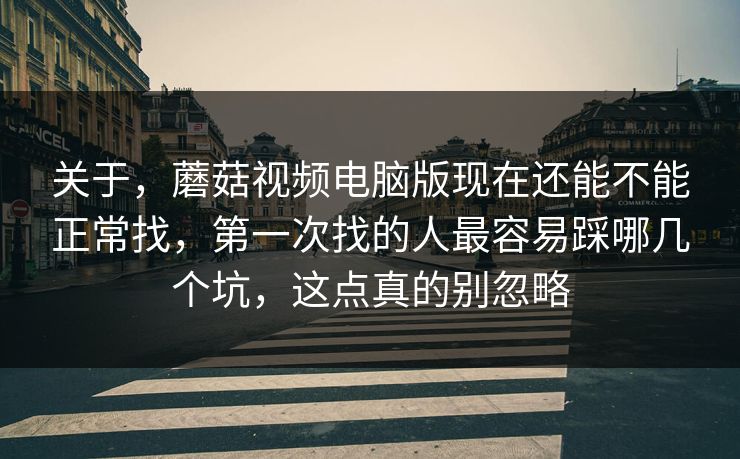 关于，蘑菇视频电脑版现在还能不能正常找，第一次找的人最容易踩哪几个坑，这点真的别忽略