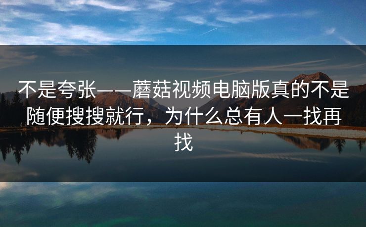 不是夸张——蘑菇视频电脑版真的不是随便搜搜就行，为什么总有人一找再找