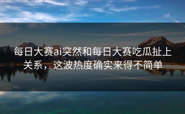 每日大赛ai突然和每日大赛吃瓜扯上关系，这波热度确实来得不简单