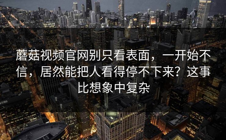 蘑菇视频官网别只看表面，一开始不信，居然能把人看得停不下来？这事比想象中复杂