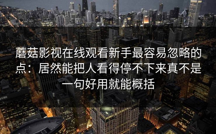 蘑菇影视在线观看新手最容易忽略的点：居然能把人看得停不下来真不是一句好用就能概括