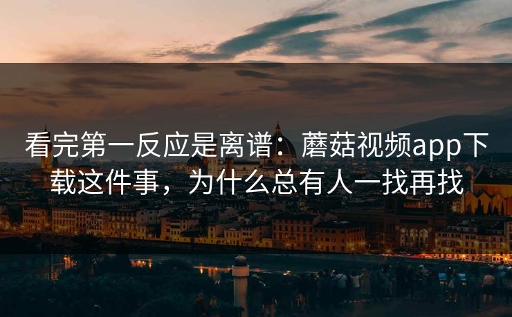 看完第一反应是离谱：蘑菇视频app下载这件事，为什么总有人一找再找