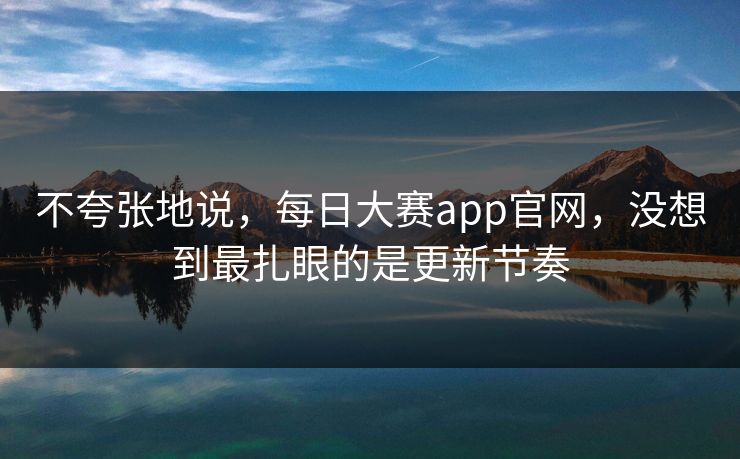 不夸张地说，每日大赛app官网，没想到最扎眼的是更新节奏
