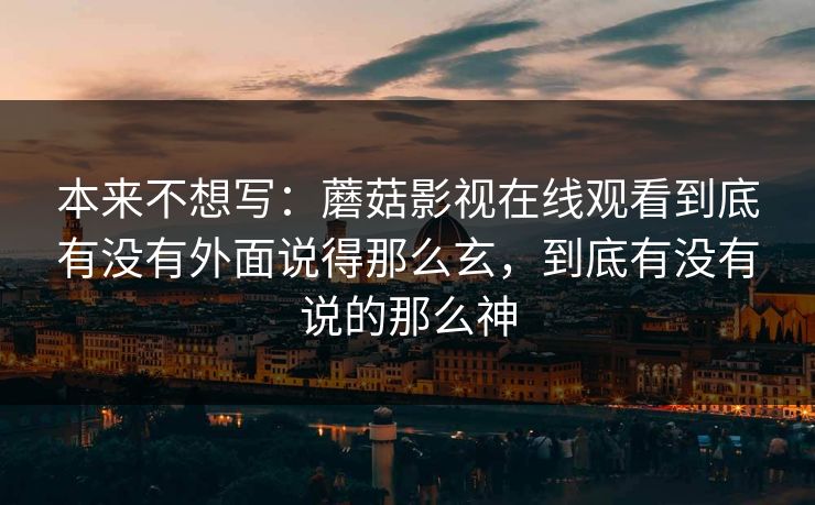 本来不想写：蘑菇影视在线观看到底有没有外面说得那么玄，到底有没有说的那么神
