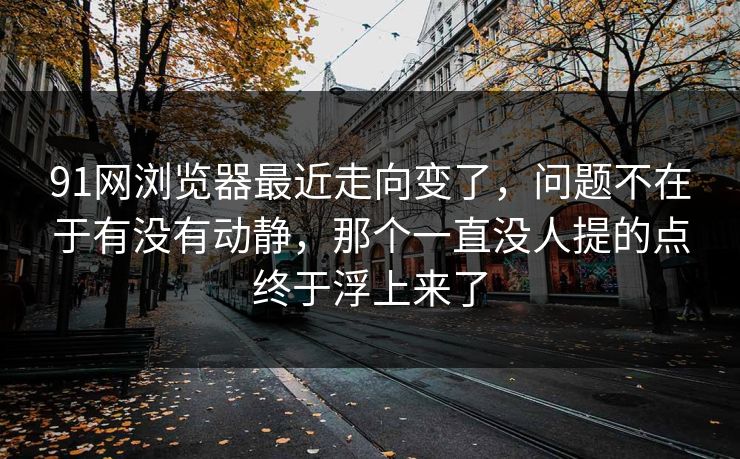 91网浏览器最近走向变了，问题不在于有没有动静，那个一直没人提的点终于浮上来了