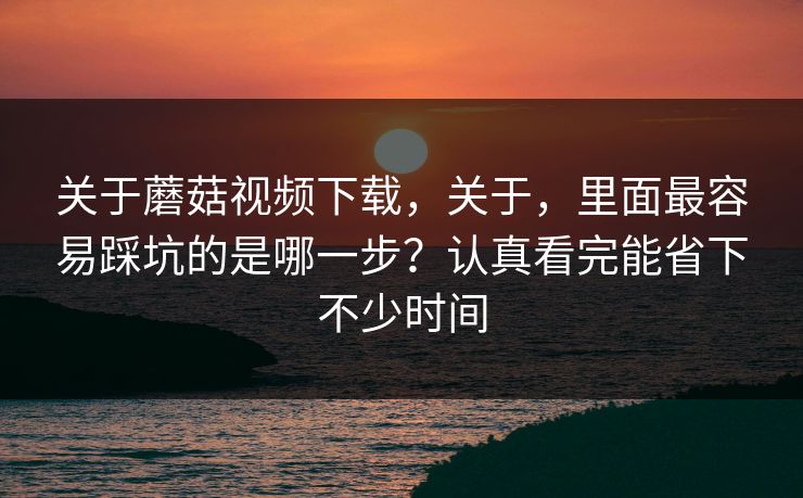 关于蘑菇视频下载，关于，里面最容易踩坑的是哪一步？认真看完能省下不少时间