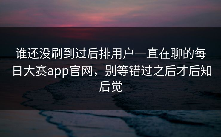 谁还没刷到过后排用户一直在聊的每日大赛app官网，别等错过之后才后知后觉