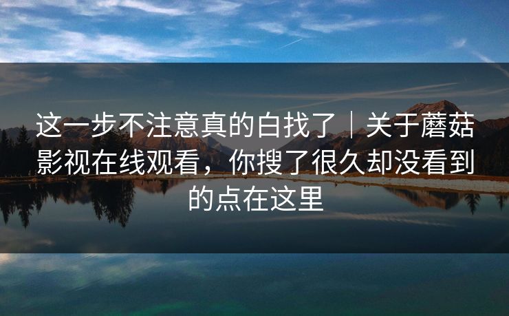 这一步不注意真的白找了｜关于蘑菇影视在线观看，你搜了很久却没看到的点在这里