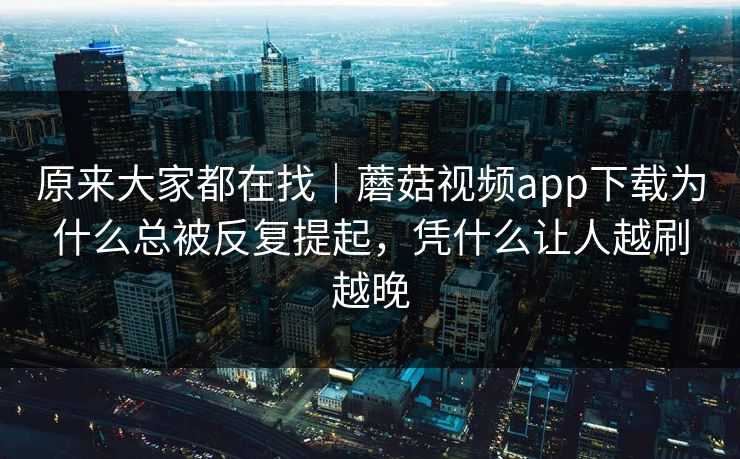 原来大家都在找｜蘑菇视频app下载为什么总被反复提起，凭什么让人越刷越晚
