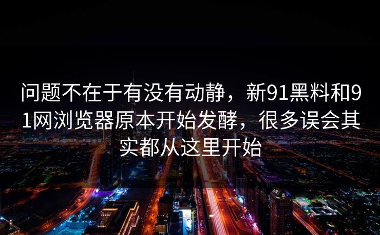 问题不在于有没有动静，新91黑料和91网浏览器原本开始发酵，很多误会其实都从这里开始