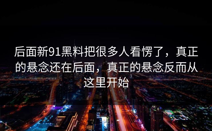 后面新91黑料把很多人看愣了，真正的悬念还在后面，真正的悬念反而从这里开始