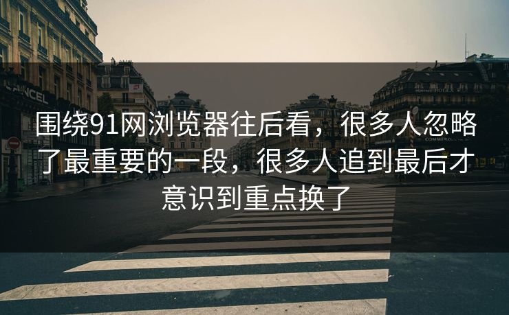 围绕91网浏览器往后看，很多人忽略了最重要的一段，很多人追到最后才意识到重点换了