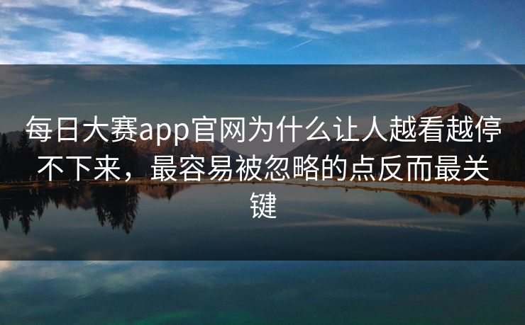 每日大赛app官网为什么让人越看越停不下来，最容易被忽略的点反而最关键