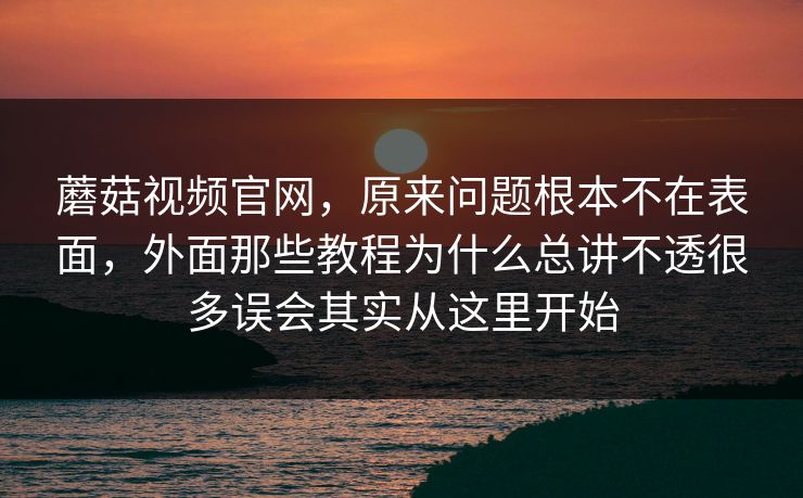 蘑菇视频官网，原来问题根本不在表面，外面那些教程为什么总讲不透很多误会其实从这里开始