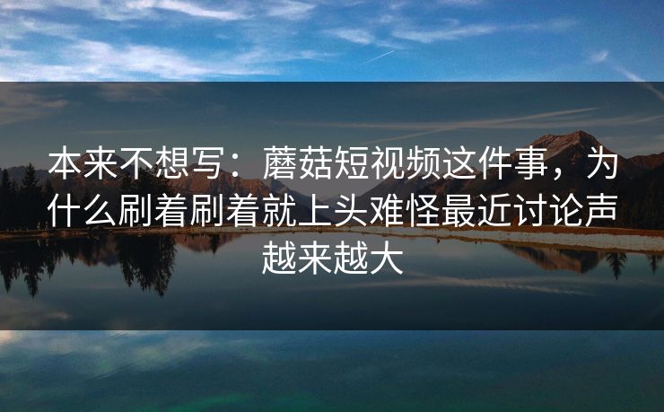 本来不想写：蘑菇短视频这件事，为什么刷着刷着就上头难怪最近讨论声越来越大