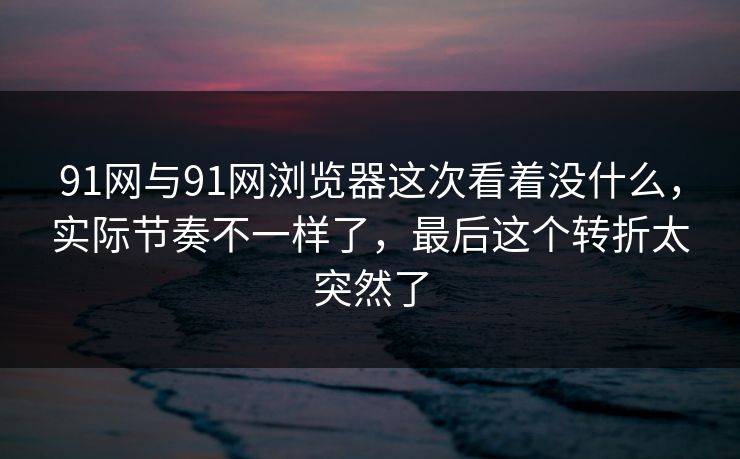 91网与91网浏览器这次看着没什么，实际节奏不一样了，最后这个转折太突然了