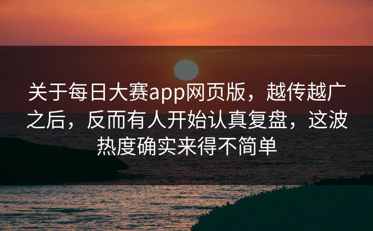 关于每日大赛app网页版，越传越广之后，反而有人开始认真复盘，这波热度确实来得不简单