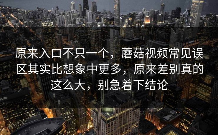 原来入口不只一个，蘑菇视频常见误区其实比想象中更多，原来差别真的这么大，别急着下结论