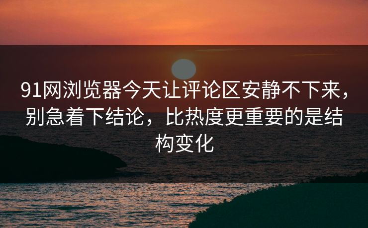 91网浏览器今天让评论区安静不下来，别急着下结论，比热度更重要的是结构变化