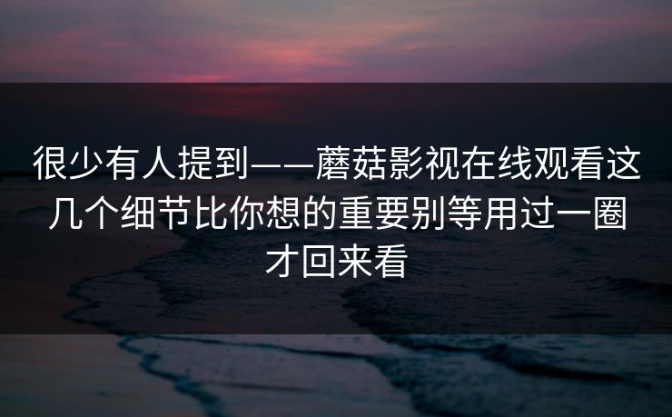 很少有人提到——蘑菇影视在线观看这几个细节比你想的重要别等用过一圈才回来看