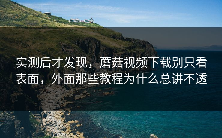 实测后才发现，蘑菇视频下载别只看表面，外面那些教程为什么总讲不透