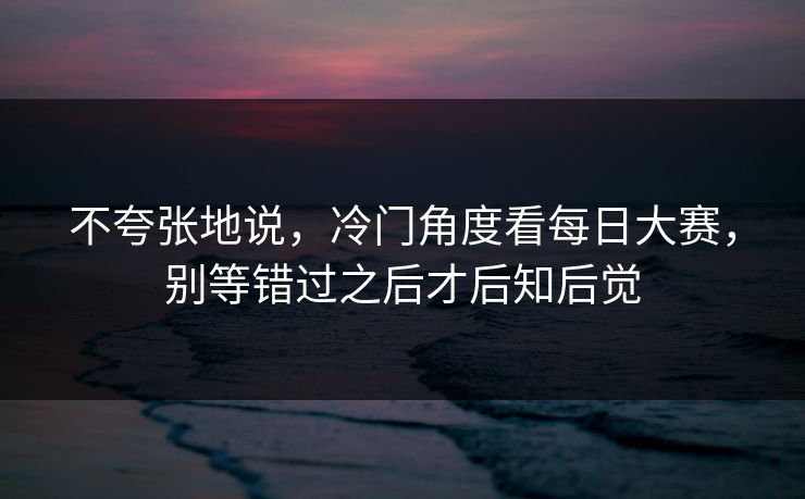 不夸张地说，冷门角度看每日大赛，别等错过之后才后知后觉