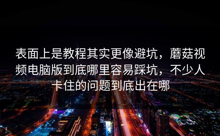 表面上是教程其实更像避坑，蘑菇视频电脑版到底哪里容易踩坑，不少人卡住的问题到底出在哪