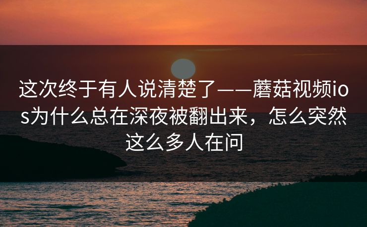 这次终于有人说清楚了——蘑菇视频ios为什么总在深夜被翻出来，怎么突然这么多人在问