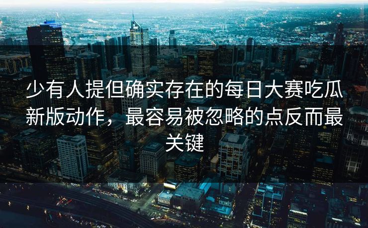 少有人提但确实存在的每日大赛吃瓜新版动作，最容易被忽略的点反而最关键