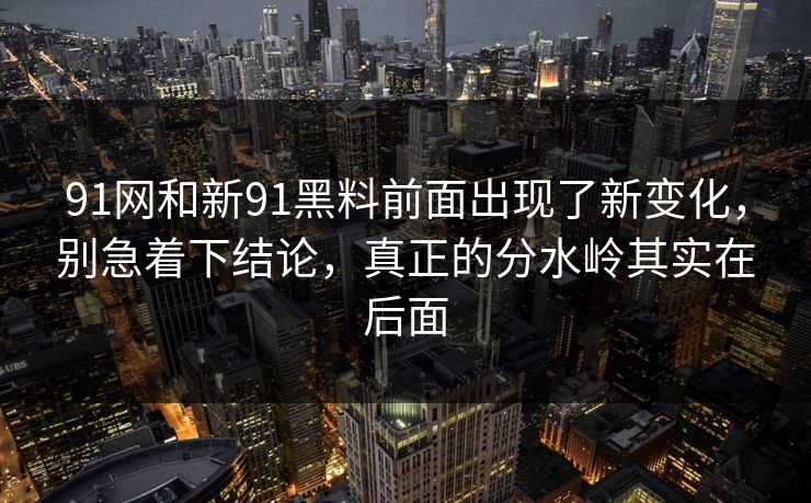91网和新91黑料前面出现了新变化，别急着下结论，真正的分水岭其实在后面