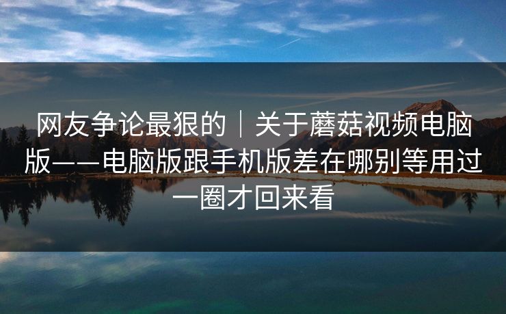 网友争论最狠的｜关于蘑菇视频电脑版——电脑版跟手机版差在哪别等用过一圈才回来看