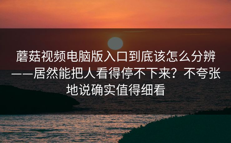 蘑菇视频电脑版入口到底该怎么分辨——居然能把人看得停不下来？不夸张地说确实值得细看