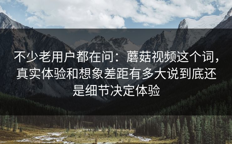 不少老用户都在问：蘑菇视频这个词，真实体验和想象差距有多大说到底还是细节决定体验