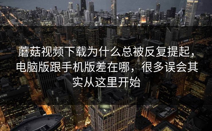 蘑菇视频下载为什么总被反复提起，电脑版跟手机版差在哪，很多误会其实从这里开始