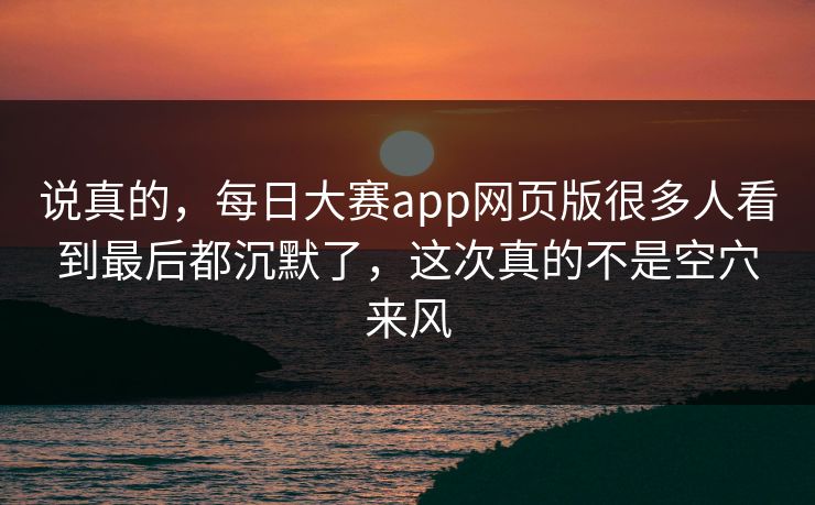 说真的，每日大赛app网页版很多人看到最后都沉默了，这次真的不是空穴来风